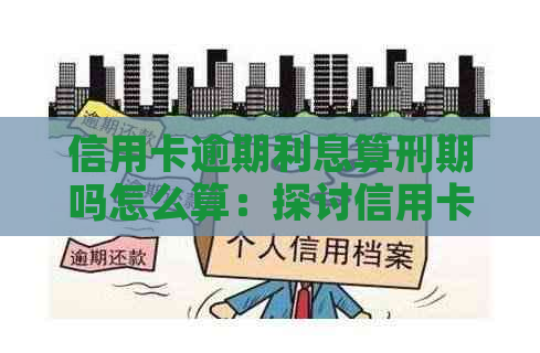 信用卡逾期利息算刑期吗怎么算：探讨信用卡逾期利息与刑期的关系及计算方法