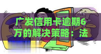 广发信用卡逾期6万的解决策略：法律咨询、债务整合和还款计划详解