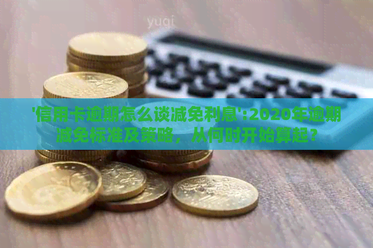 '信用卡逾期怎么谈减免利息':2020年逾期减免标准及策略，从何时开始算起？