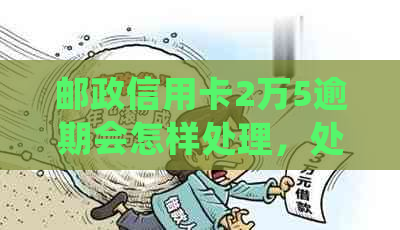 邮政信用卡2万5逾期会怎样处理，处罚与额度详情