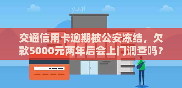 交通信用卡逾期被公安冻结，欠款5000元两年后会上门调查吗？