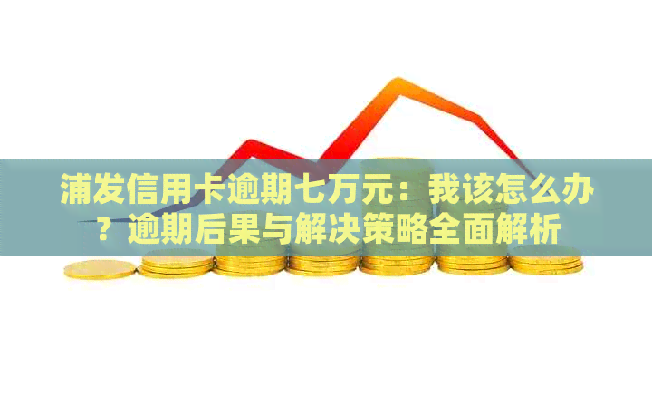 浦发信用卡逾期七万元：我该怎么办？逾期后果与解决策略全面解析