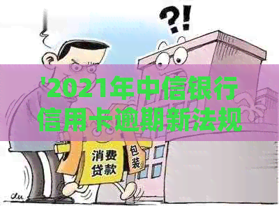 '2021年中信银行信用卡逾期新法规全解析：重点内容一网打尽'