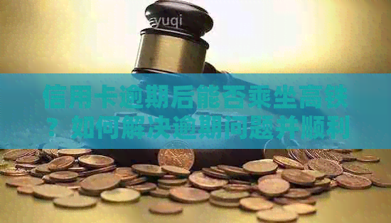 信用卡逾期后能否乘坐高铁？如何解决逾期问题并顺利乘坐高铁的完整指南