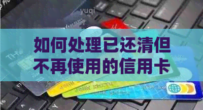 如何处理已还清但不再使用的信用卡账户